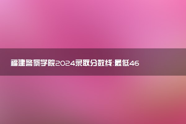 福建警察学院2024录取分数线：最低463分 附2025年报考建议及注意事项