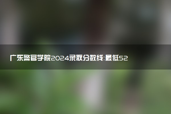 广东警官学院2024录取分数线：最低529分 附2025年报考建议及注意事项