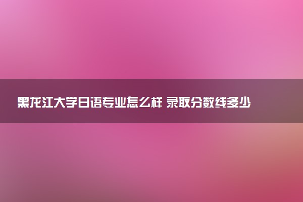 黑龙江大学日语专业怎么样 录取分数线多少