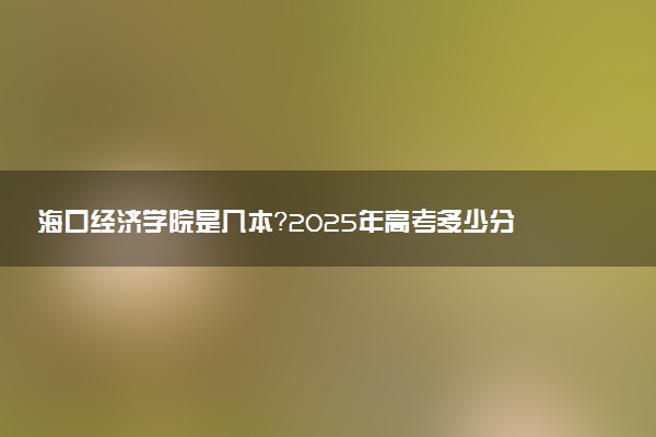 海口经济学院是几本？2025年高考多少分能上及报考建议