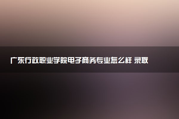 广东行政职业学院电子商务专业怎么样 录取分数线多少