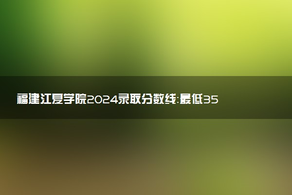 福建江夏学院2024录取分数线：最低350分 附2025年报考建议及注意事项