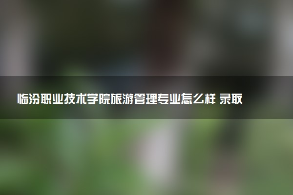 临汾职业技术学院旅游管理专业怎么样 录取分数线多少