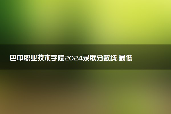 巴中职业技术学院2024录取分数线：最低166分 附2025年报考建议及注意事项