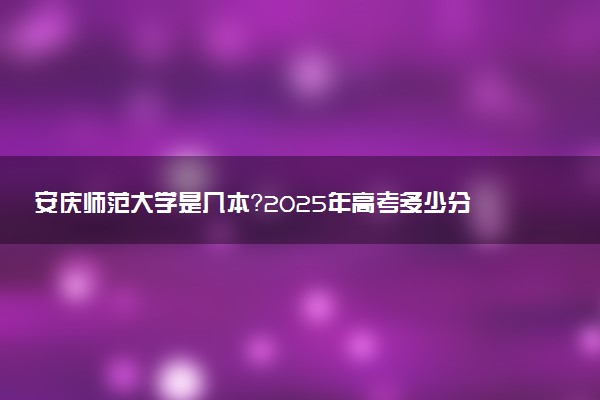 安庆师范大学是几本？2025年高考多少分能上及报考建议