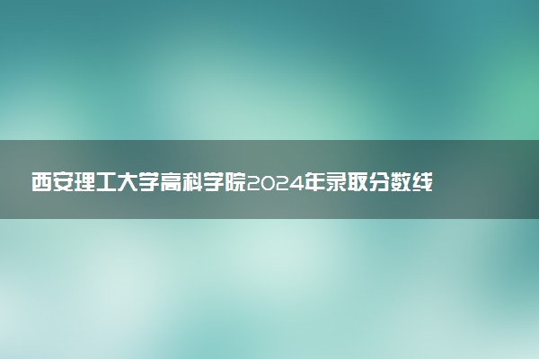西安理工大学高科学院2024年录取分数线汇总 各省最低分与位次排名及2025报考指南