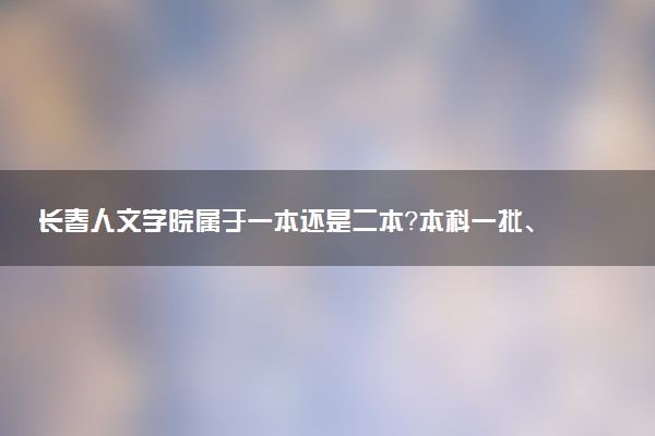 长春人文学院属于一本还是二本？本科一批、二批的区别及报考建议
