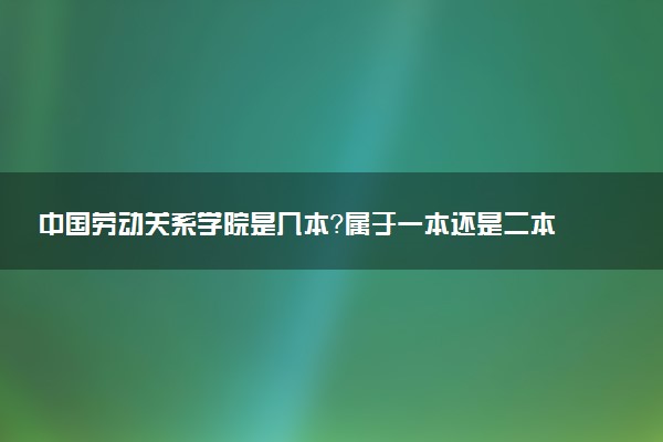 中国劳动关系学院是几本？属于一本还是二本？2025年分数线预测及报考建议