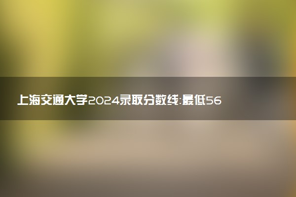 上海交通大学2024录取分数线：最低567分 附2025年报考建议及注意事项