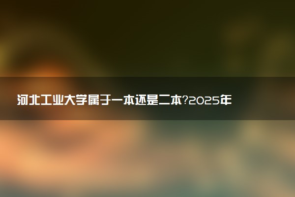河北工业大学属于一本还是二本？2025年报考建议及分数线预测