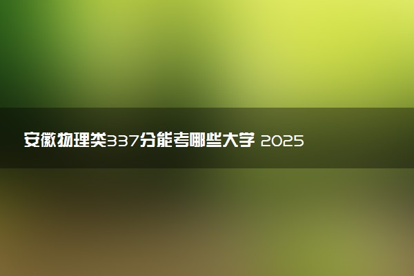 安徽物理类337分能考哪些大学 2025考生稳上的大学名单