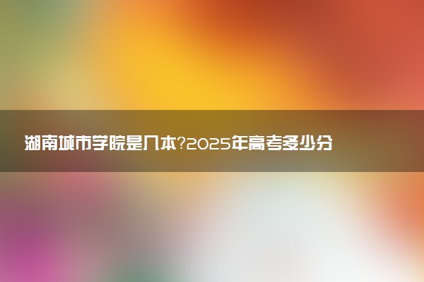 湖南城市学院是几本？2025年高考多少分能上及报考建议