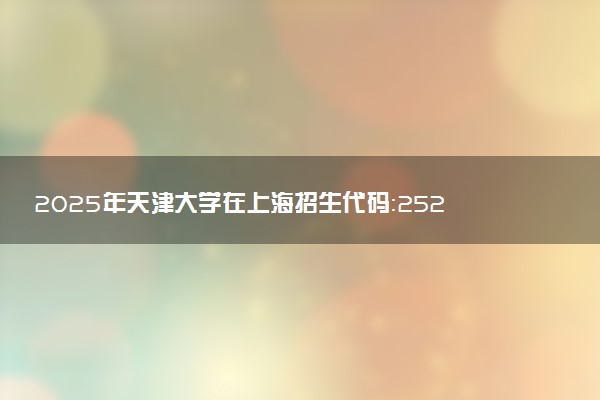 2025年天津大学在上海招生代码：252 专业代码及报考指南