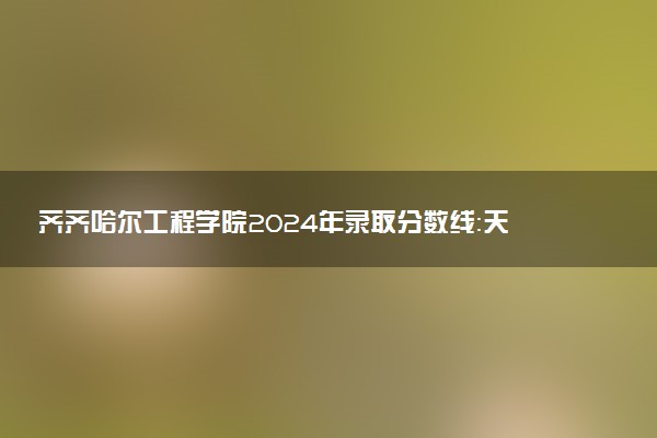 齐齐哈尔工程学院2024年录取分数线：天津490分领跑，新疆257分垫底 2025报考建议及事项