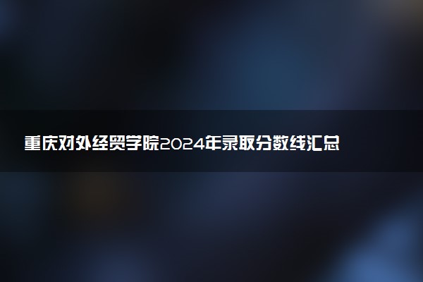 重庆对外经贸学院2024年录取分数线汇总 各省最低分与位次排名及2025报考指南