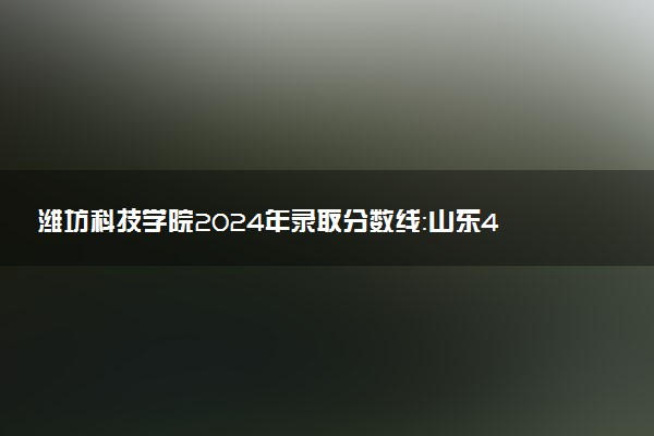 潍坊科技学院2024年录取分数线：山东499分领跑，重庆180分垫底 2025报考建议及事项