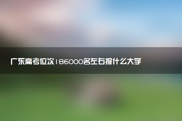 广东高考位次186000名左右报什么大学好（2025年参考）