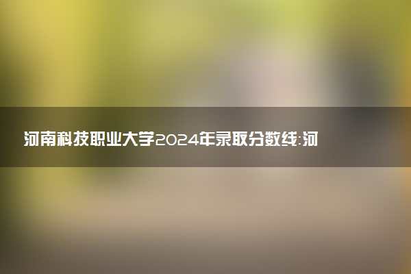 河南科技职业大学2024年录取分数线：河南446分领跑，河南296分垫底 2025报考建议及事项
