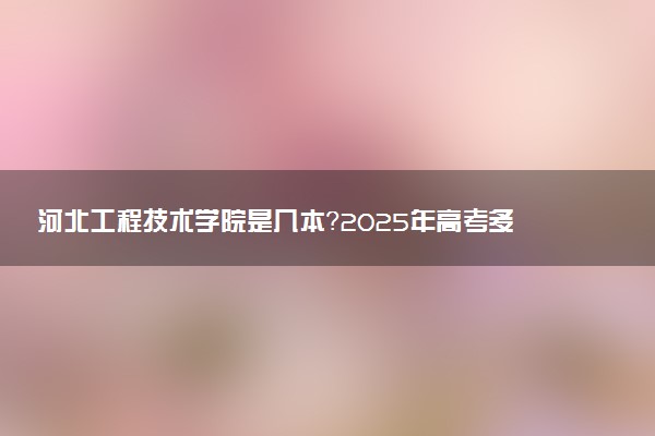 河北工程技术学院是几本？2025年高考多少分能上及报考建议
