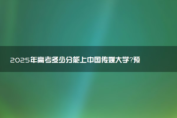 2025年高考多少分能上中国传媒大学？预测各省份录取分数线（附2024年数据及报考指南）