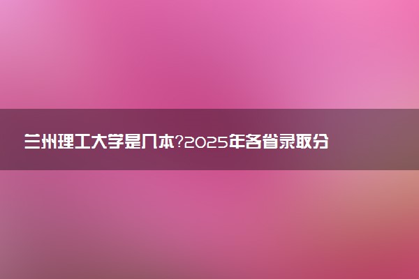 兰州理工大学是几本？2025年各省录取分数线预测及报考建议