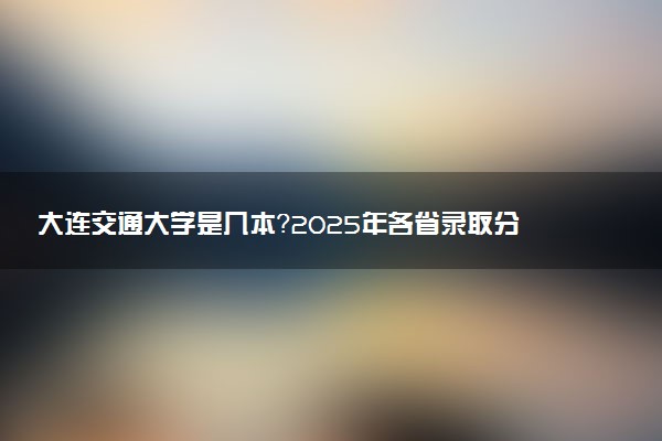大连交通大学是几本？2025年各省录取分数线预测及报考建议