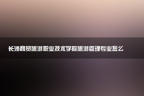 长沙商贸旅游职业技术学院旅游管理专业怎么样 录取分数线多少
