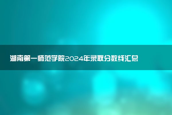 湖南第一师范学院2024年录取分数线汇总 各省最低分与位次排名及2025报考指南