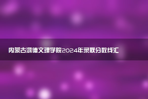 内蒙古鸿德文理学院2024年录取分数线汇总 各省最低分与位次排名及2025报考指南