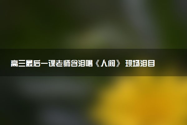 高三最后一课老师含泪唱《人间》 现场泪目瞬间