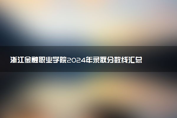 浙江金融职业学院2024年录取分数线汇总 各省最低分与位次排名及2025报考指南