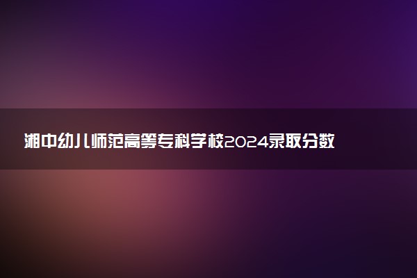 湘中幼儿师范高等专科学校2024录取分数线：最低368分 附2025年报考建议及注意事项