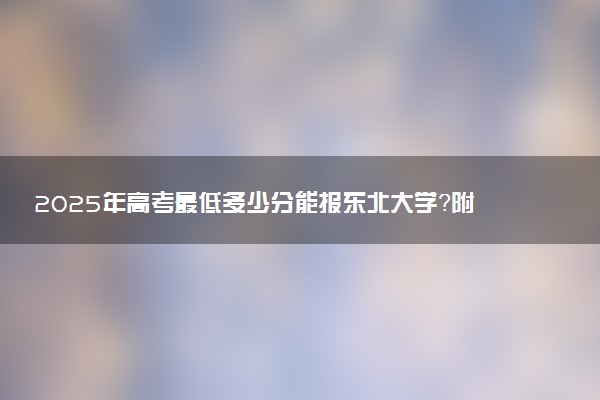 2025年高考最低多少分能报东北大学？附东北大学历年录取分数线及位次