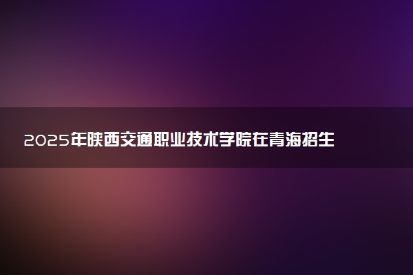 2025年陕西交通职业技术学院在青海招生代码：6046 专业代码及报考指南