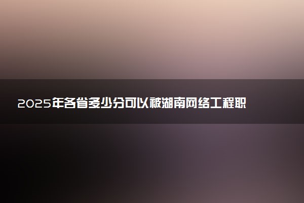2025年各省多少分可以被湖南网络工程职业学院录取？历年录取分数线