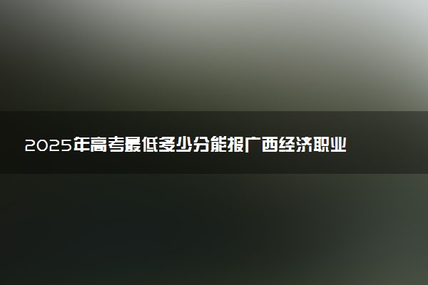 2025年高考最低多少分能报广西经济职业学院？附广西经济职业学院历年录取分数线及位次