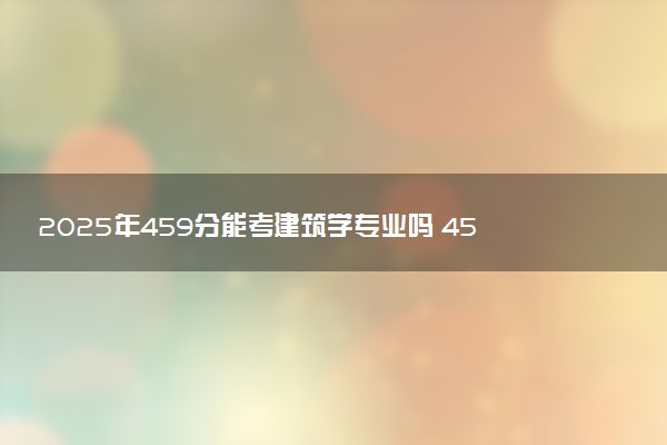 2025年459分能考建筑学专业吗 459分建筑学专业大学推荐