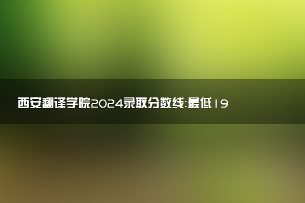 西安翻译学院2024录取分数线：最低195分 附2025年报考建议及注意事项