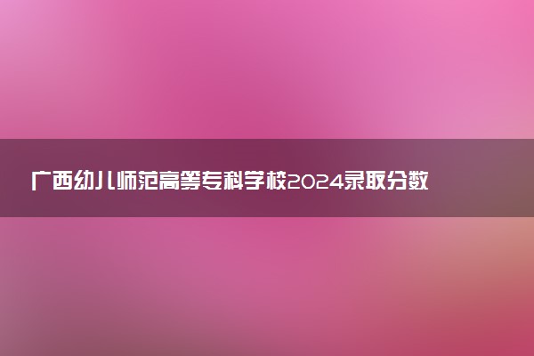 广西幼儿师范高等专科学校2024录取分数线：最低181分 附2025年报考建议及注意事项