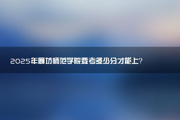 2025年廊坊师范学院要考多少分才能上？历年录取分数线及报考指南（含预测）