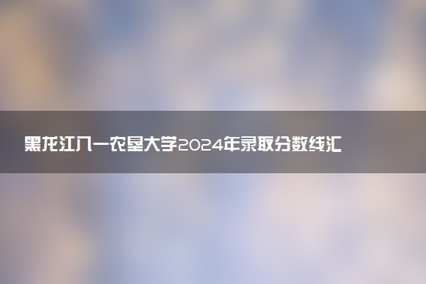 黑龙江八一农垦大学2024年录取分数线汇总 各省最低分与位次排名及2025报考指南
