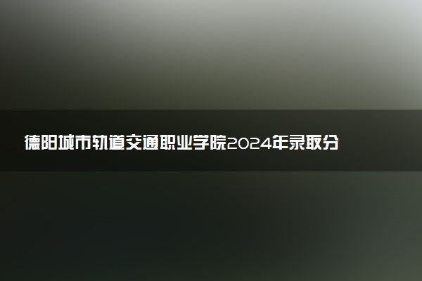 德阳城市轨道交通职业学院2024年录取分数线汇总 各省最低分与位次排名及2025报考指南