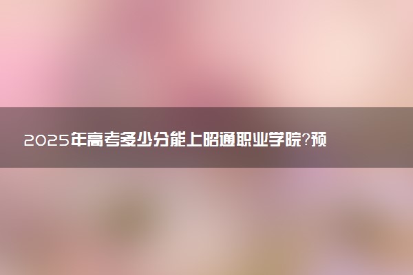 2025年高考多少分能上昭通职业学院？预测各省份录取分数线（附2024年数据及报考指南）