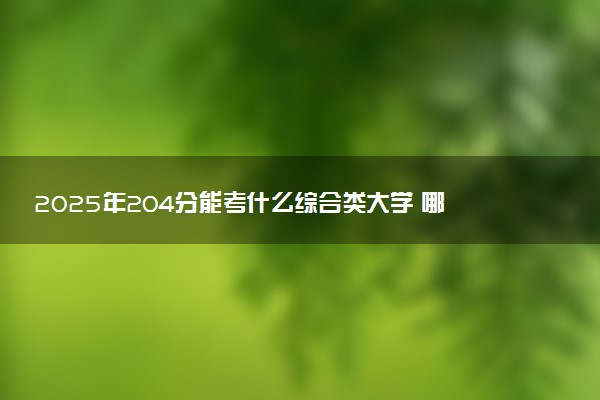 2025年204分能考什么综合类大学 哪些大学值得报