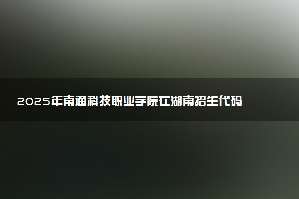 2025年南通科技职业学院在湖南招生代码：3811 专业代码及报考指南