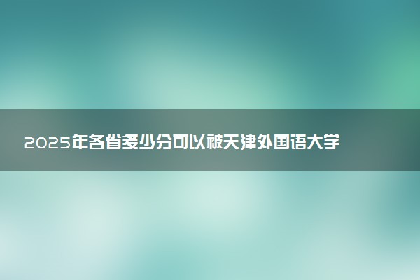 2025年各省多少分可以被天津外国语大学录取？历年录取分数线