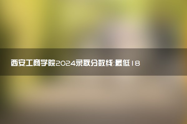 西安工商学院2024录取分数线：最低180分 附2025年报考建议及注意事项