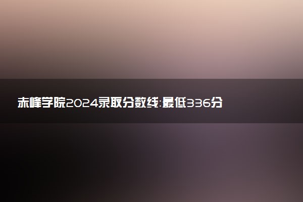 赤峰学院2024录取分数线：最低336分 附2025年报考建议及注意事项