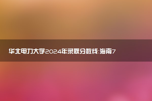 华北电力大学2024年录取分数线：海南715分领跑，广西416分垫底 2025报考建议及事项