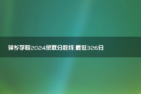 萍乡学院2024录取分数线：最低326分 附2025年报考建议及注意事项